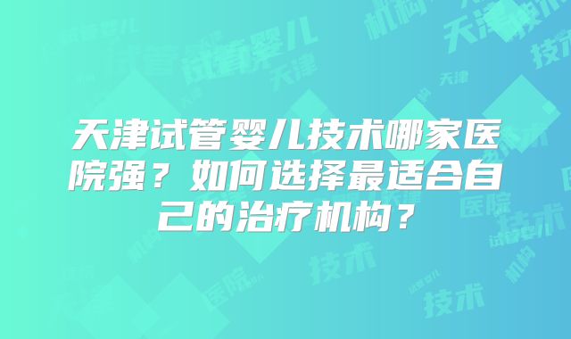 天津试管婴儿技术哪家医院强？如何选择最适合自己的治疗机构？