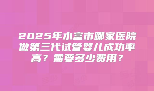 2025年水富市哪家医院做第三代试管婴儿成功率高？需要多少费用？