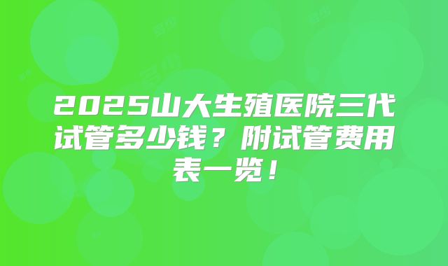 2025山大生殖医院三代试管多少钱？附试管费用表一览！