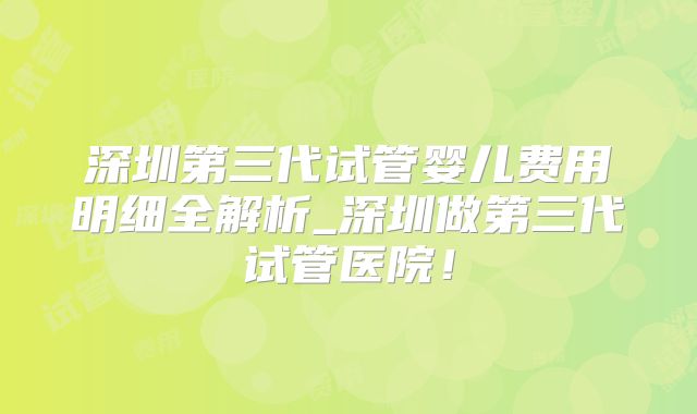 深圳第三代试管婴儿费用明细全解析_深圳做第三代试管医院!