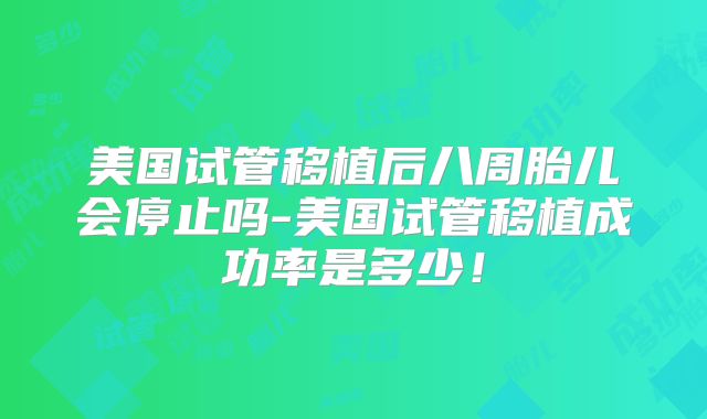 美国试管移植后八周胎儿会停止吗-美国试管移植成功率是多少！