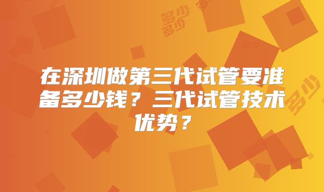 在深圳做第三代试管要准备多少钱？三代试管技术优势？