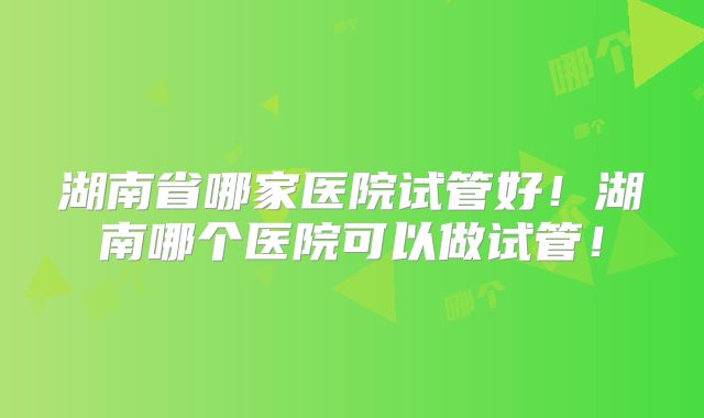 湖南省哪家医院试管好！湖南哪个医院可以做试管！