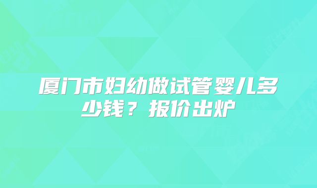 厦门市妇幼做试管婴儿多少钱?报价出炉