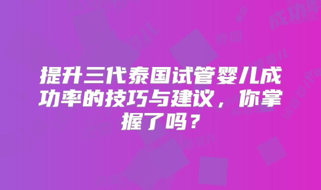 提升三代泰国试管婴儿成功率的技巧与建议，你掌握了吗？