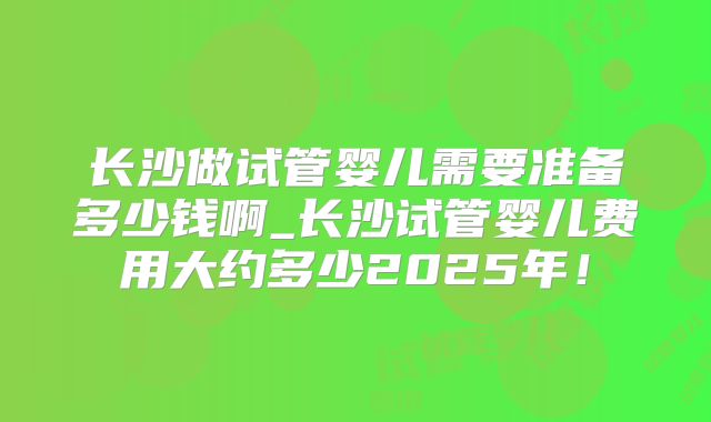 长沙做试管婴儿需要准备多少钱啊_长沙试管婴儿费用大约多少2025年！
