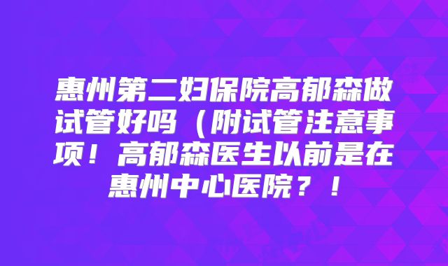 惠州第二妇保院高郁森做试管好吗（附试管注意事项！高郁森医生以前是在惠州中心医院？！