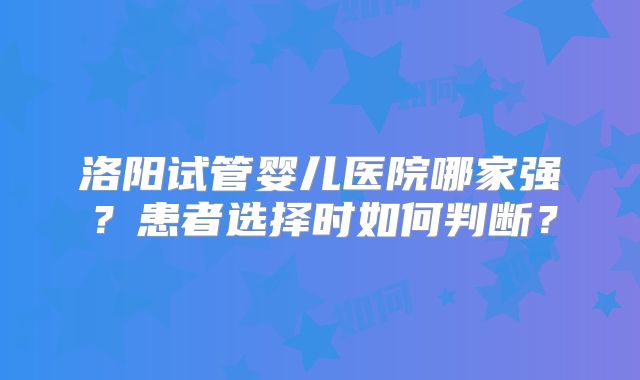 洛阳试管婴儿医院哪家强？患者选择时如何判断？