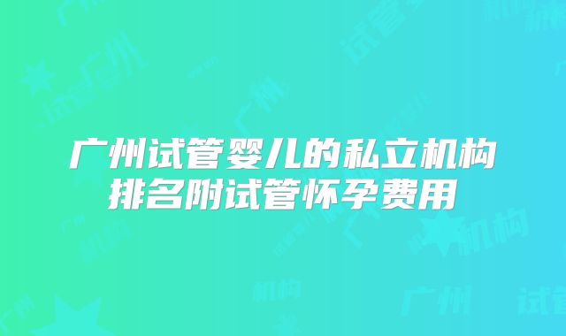 广州试管婴儿的私立机构排名附试管怀孕费用