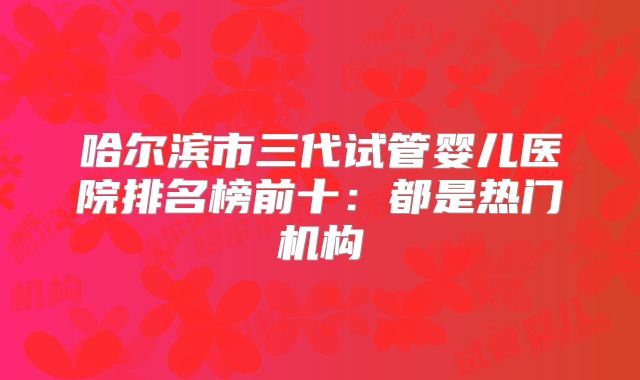 哈尔滨市三代试管婴儿医院排名榜前十：都是热门机构