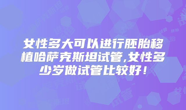 女性多大可以进行胚胎移植哈萨克斯坦试管,女性多少岁做试管比较好！