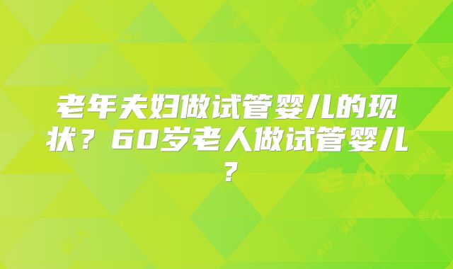 老年夫妇做试管婴儿的现状？60岁老人做试管婴儿？