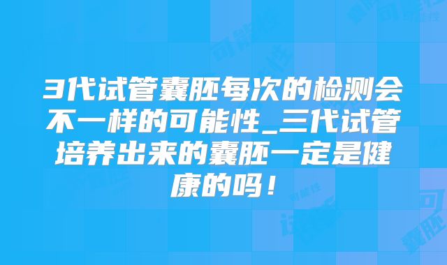 3代试管囊胚每次的检测会不一样的可能性_三代试管培养出来的囊胚一定是健康的吗！