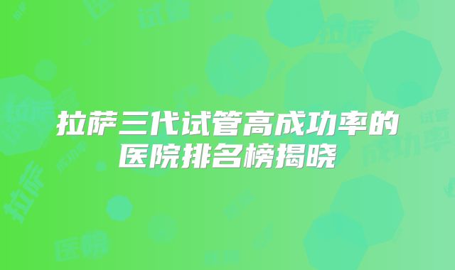拉萨三代试管高成功率的医院排名榜揭晓