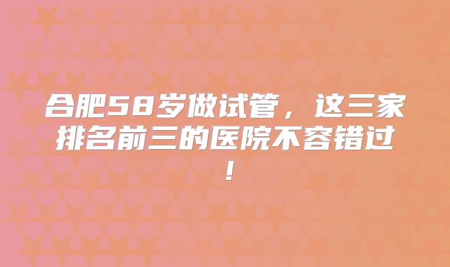 合肥58岁做试管，这三家排名前三的医院不容错过！
