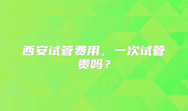 西安试管费用，一次试管贵吗？