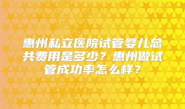 惠州私立医院试管婴儿总共费用是多少？惠州做试管成功率怎么样？