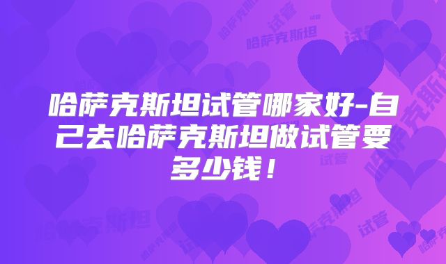 哈萨克斯坦试管哪家好-自己去哈萨克斯坦做试管要多少钱！