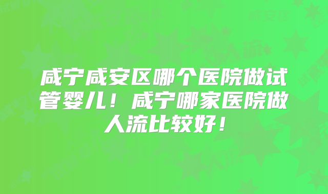 咸宁咸安区哪个医院做试管婴儿！咸宁哪家医院做人流比较好！