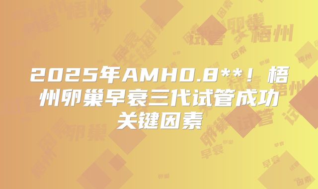 2025年AMH0.8**！梧州卵巢早衰三代试管成功关键因素