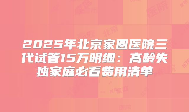 2025年北京家圆医院三代试管15万明细:高龄失独家庭必看费用清单