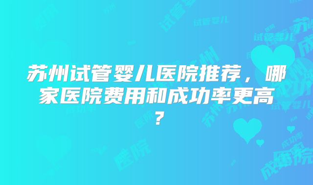 苏州试管婴儿医院推荐，哪家医院费用和成功率更高？