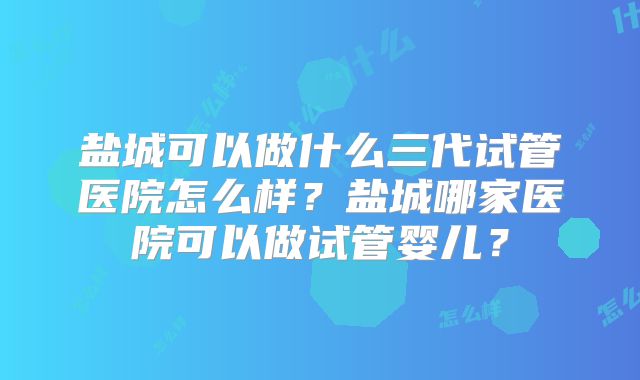 盐城可以做什么三代试管医院怎么样？盐城哪家医院可以做试管婴儿？