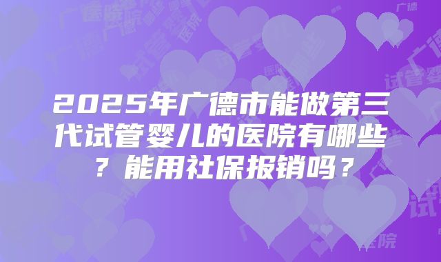2025年广德市能做第三代试管婴儿的医院有哪些?能用社保报销吗?