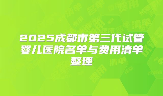 2025成都市第三代试管婴儿医院名单与费用清单整理
