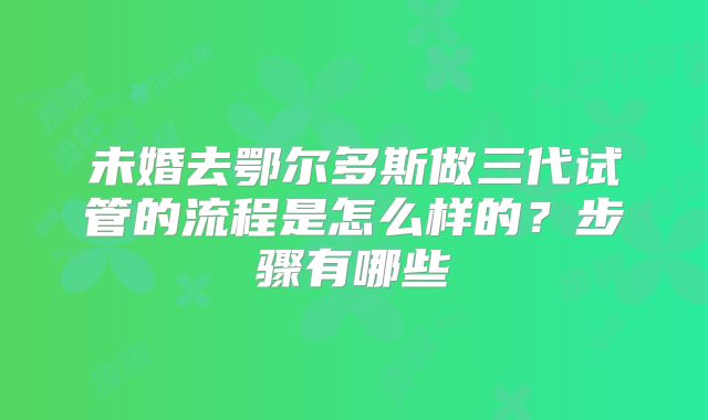 未婚去鄂尔多斯做三代试管的流程是怎么样的？步骤有哪些
