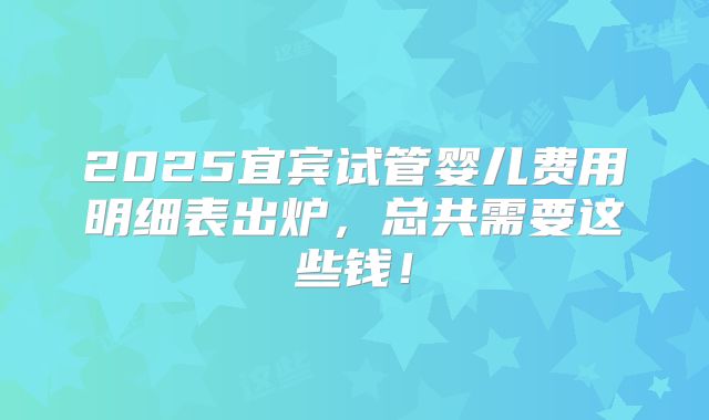 2025宜宾试管婴儿费用明细表出炉，总共需要这些钱！