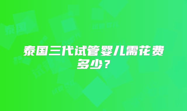 泰国三代试管婴儿需花费多少？