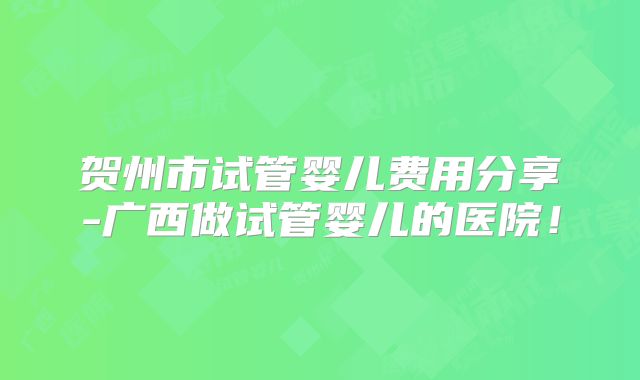 贺州市试管婴儿费用分享-广西做试管婴儿的医院！