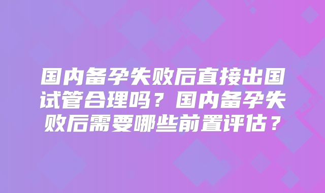 国内备孕失败后直接出国试管合理吗?国内备孕失败后需要哪些前置评估?