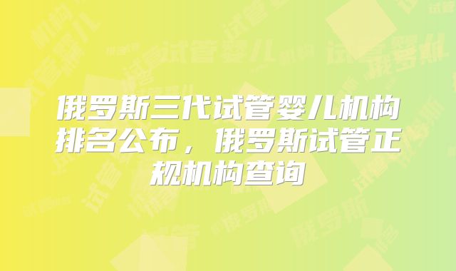 俄罗斯三代试管婴儿机构排名公布，俄罗斯试管正规机构查询