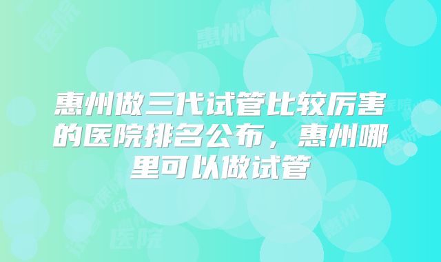 惠州做三代试管比较厉害的医院排名公布，惠州哪里可以做试管