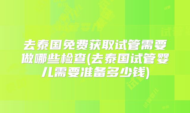 去泰国免费获取试管需要做哪些检查(去泰国试管婴儿需要准备多少钱)