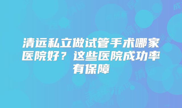 清远私立做试管手术哪家医院好?这些医院成功率有保障