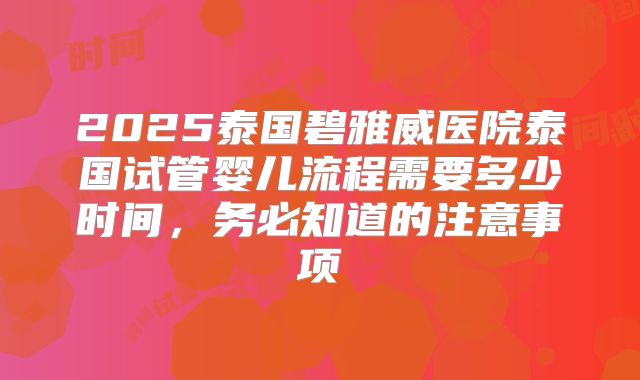 2025泰国碧雅威医院泰国试管婴儿流程需要多少时间，务必知道的注意事项