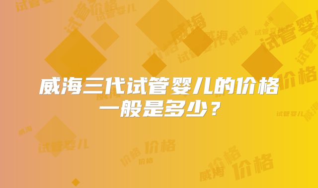 威海三代试管婴儿的价格一般是多少？