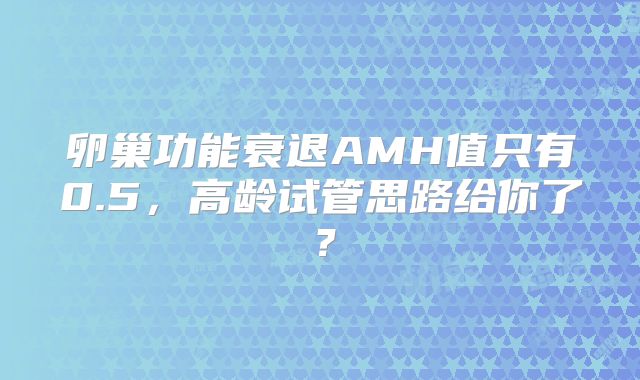 卵巢功能衰退AMH值只有0.5，高龄试管思路给你了？
