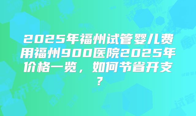 2025年福州试管婴儿费用福州900医院2025年价格一览，如何节省开支？