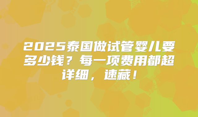 2025泰国做试管婴儿要多少钱？每一项费用都超详细，速藏！