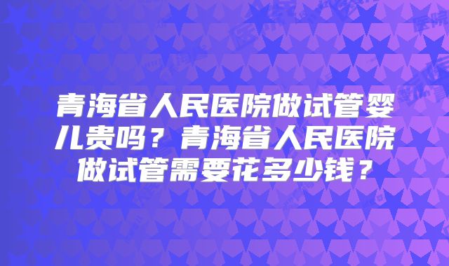 青海省人民医院做试管婴儿贵吗？青海省人民医院做试管需要花多少钱？
