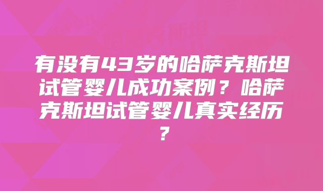 有没有43岁的哈萨克斯坦试管婴儿成功案例？哈萨克斯坦试管婴儿真实经历？