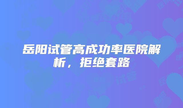 岳阳试管高成功率医院解析，拒绝套路