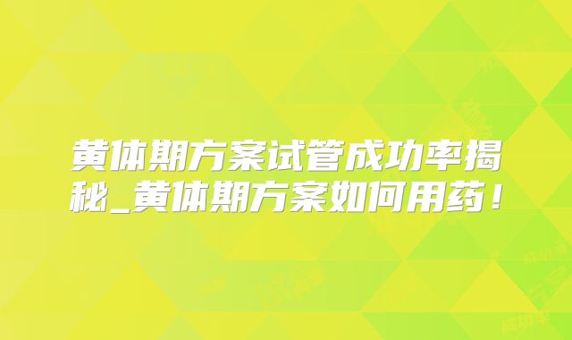黄体期方案试管成功率揭秘_黄体期方案如何用药！
