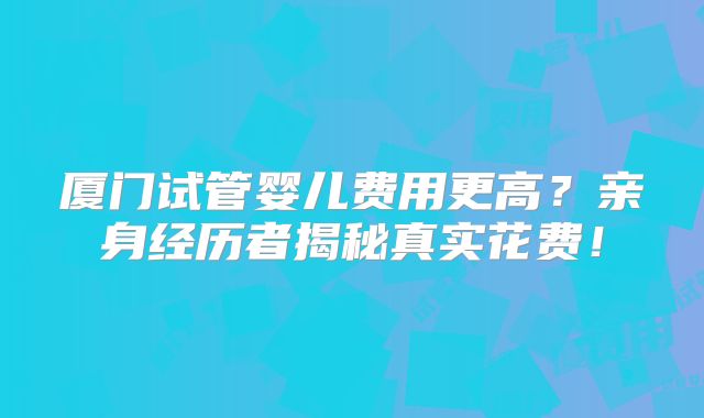 厦门试管婴儿费用更高？亲身经历者揭秘真实花费！