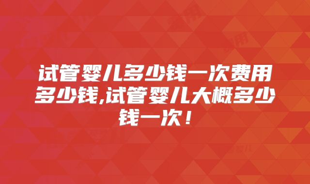 试管婴儿多少钱一次费用多少钱,试管婴儿大概多少钱一次！