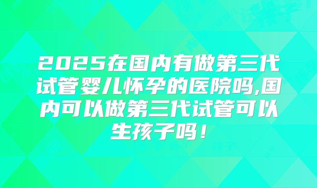 2025在国内有做第三代试管婴儿怀孕的医院吗,国内可以做第三代试管可以生孩子吗！